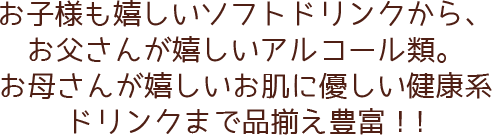 お子様も嬉しいソフトドリンクから、お父さんが嬉しいアルコール類。お母さんが嬉しいお肌に優しい健康系ドリンクまで品揃え豊富！！