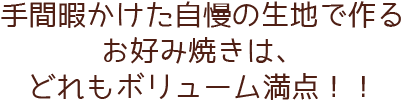 手間暇かけた自慢の生地で作るお好み焼きは、どれもボリューム満点！！