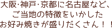 大阪・神戸・京都に名古屋など、 ご当地の特徴をいかした お好み焼きが盛りだくさん！！