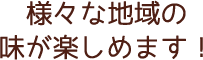 様々な地域の 味が楽しめます！